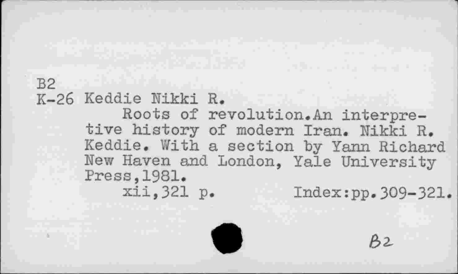 ﻿B2
K-26 Keddie Nikki R.
Roots of revolution.An interpretive history of modern Iran. Nikki R. Keddie. With a section by Yann Richard New Haven and London, Yale University Press,1981.
xii,321 p.	Index:pp.309-321.